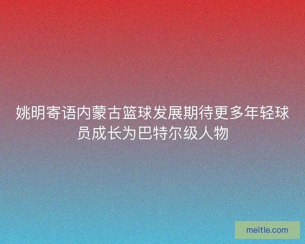 姚明寄语内蒙古篮球发展期待更多年轻球员成长为巴特尔级人物